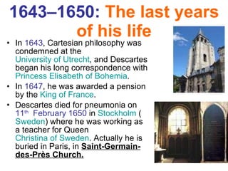 1643–1650:  The last years of his life In  1643 , Cartesian philosophy was condemned at the  University of Utrecht , and Descartes began his long correspondence with  Princess Elisabeth of Bohemia . In  1647 , he was awarded a pension by the  King of France .  Descartes died for pneumonia on  11 th   February 1650  in  Stockholm  ( Sweden ) where he was working as a teacher for Queen  Christina of Sweden . Actually he is buried in Paris, in  Saint-Germain-des-Près Church. 