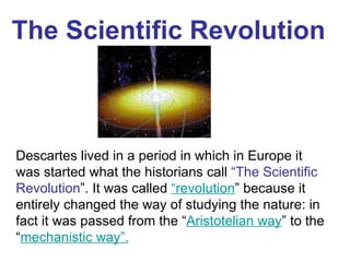 The Scientific  Revolution Descartes lived in a period in which in Europe it was started what the historians call  “The Scientific Revolution ”. It was called  “revolution ” because it entirely changed the way of studying the nature: in fact it was passed from the “ Aristotelian way ” to the “ mechanistic way”.   