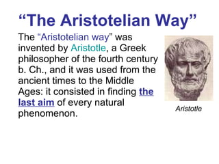 “ The  Aristotelian  Way”   The  “Aristotelian way ” was invented by  Aristotle , a Greek philosopher of the fourth century b. Ch., and it was used from the ancient times to the Middle Ages: it consisted in finding  the last aim  of every natural phenomenon.  Aristotle 