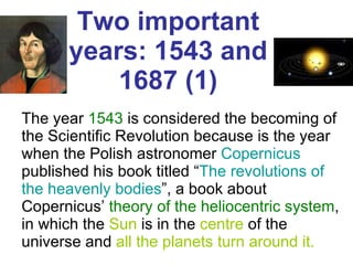 Two important years: 1543 and 1687 (1) The year  1543  is considered the becoming of the Scientific Revolution because is the year when the Polish astronomer  Copernicus  published his book titled “ The revolutions   of the heavenly bodies ”, a book about Copernicus’  theory of the heliocentric system , in which the  Sun  is in the  centre  of the universe and  all the planets   turn around it. 