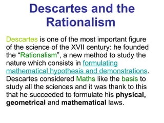 Descartes and the Rationalism   Descartes  is one of the most important figure of the science of the XVII century: he founded the “ R ationalism ”, a new method to study the nature which consists in  formulating mathematical hypothesis and demonstrations . Descartes considered  Maths  like the  basis  to study all the sciences and it was thank to this that he succeeded to formulate his  physical, geometrical  and  mathematical  laws.  