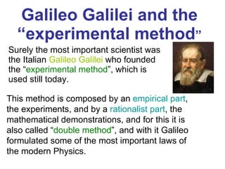 Galileo Galilei and the  “experimental method ” Surely the most important scientist was the  Italian   Galileo Galilei  who founded the “ experimental method ”, which is used still today.  This method is composed by an  empirical part , the experiments, and by a  rationalist part , the mathematical demonstrations, and for this it is also called “ double method ”, and with it Galileo formulated some of the most important laws of the modern Physics.  