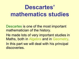 Descartes  is one of the most important mathematician of the history.  He made lots of very important studies in Maths, both in  Algebra  and in  Geometry .  In this part we will deal with his principal discoveries. Descartes’  mathematics studies 