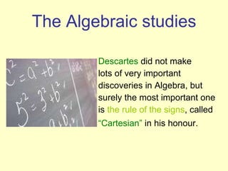 The  Algebraic studies Descartes  did not make lots of very important discoveries in Algebra, but surely the most important one is  the rule of the signs , called “ Cartesian”  in his honour.   