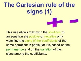 The  Cartesian rule of the signs (1) This rule allows to know if the  solutions  of an equation are  positive  or  negative  only watching the  signs of the coefficients  of the same equation: in particular it is based on the permanence  and on the  variation  of the signs among the coefficients.  + -  