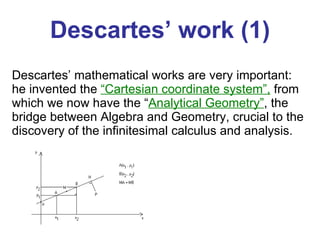 Descartes’ work (1) Descartes’ mathematical works are very important: he invented the  “Cartesian coordinate system”,  from which we now have the “ Analytical Geometry” , the bridge between Algebra and Geometry, crucial to the discovery of the infinitesimal calculus and analysis.  