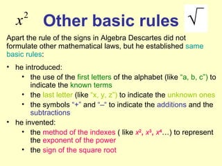 Other basic rules Apart the rule of the signs in Algebra Descartes did not formulate other mathematical laws, but he established  same basic rules : he introduced: the use of the  first letters  of the alphabet (like  “a,   b, c”)  to indicate the  known terms   the  last   letter  (like  “x, y, z”)  to indicate the  unknown ones   the symbols  “+”  and  “–“  to indicate the  additions  and the  subtractions   he invented: the  method of the indexes  ( like  x 2 ,  x 3 ,  x 4 …) to represent the  exponent of the power   the  sign of the square root 