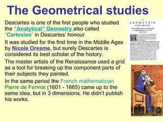 The Geometrical studies Descartes is one of the first people who studied the  “Analytical” Geometry  also called  “ Cartesian ”  in Descartes’ honour. It was studied for the first time in the Middle Ages by  Nicole Oresme , but surely Descartes is considered its best scholar of the history. The master artists of the Renaissance used a grid as a tool for breaking up the component parts of their subjects they painted. In the same period the  French mathematician   Pierre de Fermat  (1601 - 1665) came up to the same idea, but in 3 dimensions. He didn’t publish his works. 