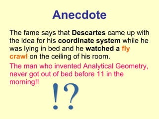 Anecdote The fame says that  Descartes  came up with the idea for his  coordinate system  while he was lying in bed and he  watched a  fly crawl  on the ceiling of his room. The man who invented Analytical Geometry, never got out of bed before 11 in the morning!! !? 