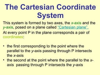 The Cartesian Coordinate System This system is formed by two axes, the  x -axis  and the  y -axis , posed on a plane called  “Cartesian plane”.   At every point P in the plane corresponds a pair of  coordinates :  the first corresponding to the point where the parallel to the  y -axis passing through P intersects the  x -axis  the second at the point where the parallel to the  x -axis  passing through P intersects the  y -axis 