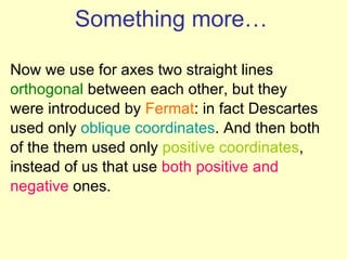 Something more… Now we use for axes two straight lines orthogonal  between each other, but they were introduced by  Fermat : in fact Descartes used only  oblique coordinates . And then both of the them used only  positive coordinates , instead of us that use  both positive and negative  ones.  