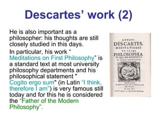 Descartes’ work (2) He is also important as a philosopher: his thoughts are still closely studied in this days.  In particular, his work “ Meditations on First Philosophy ” is a standard text at most university philosophy departments and his philosophical statement " Cogito ergo sum " (in Latin  “I think, therefore I   am” ) is very famous still today and for this he is considered the  “Father of the Modern Philosophy”. 