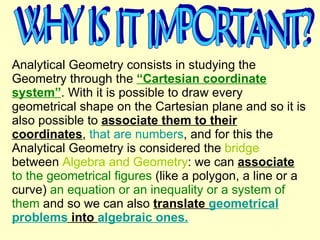 Analytical Geometry consists in studying the Geometry through the  “Cartesian coordinate system” . With it is possible to draw every geometrical shape on the Cartesian plane and so it is also possible to  associate them to their coordinates ,  that are numbers , and for this the Analytical Geometry is considered the  bridge  between  Algebra and Geometry : we can  associate   to the geometrical figures  (like a polygon, a line or a curve)  an equation or an inequality or a system of them  and so we can also  translate  geometrical problems  into  algebraic ones. WHY IS IT IMPORTANT? 