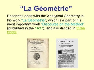 “ La Gèomètrie” Descartes dealt with the Analytical Geometry in his work  “La Gèomètrie “ , which is a part of his most important work  “Discourse on the Method”  (published in the  1637 ), and it is divided in  three books 