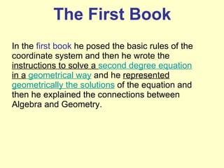 The First Book In the  first book  he posed the basic rules of the coordinate system and then he wrote the  instructions to solve a  second degree equation  in a  geometrical way  and he  represented  geometrically the solutions  of the equation and then he explained the connections between Algebra and Geometry. 