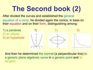 The Second book (2) After divided the curves and established the  general equation of a conic,  he divided again the conics, in base on their  equation  and on their  form ,   distinguishing among: And then he determined  the normal  (a perpendicular line)  to a generic plane algebraic curve  in  a generic point  and  its tangent. 1) a parabola 2) an ellipse   3) an hyperbola 1) 2) 3) 