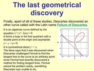 The last geometrical discovery Finally, apart of all of these studies, Descartes discovered an other curve called with the Latin name  Folium of Descartes . It is an algebraic curve defined by the equation  x 3 +y 3  -3axy=0. It forms a loop in the first quadrant with a double point at the origin and asymptote  x+ y +a=0 . It is symmetrical about  y = x . The fame says that it was discovered when Descartes challenged Fermat to find the tangent line to the curve at an arbitrary point since Fermat had recently discovered a method for finding tangent lines. Fermat solved the problem easily, something Descartes was unable to do. 