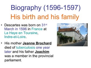 Biography  (1596-1597) Descartes was born on  31 st  March in   1596  in  France  at  La Haye en Touraine ,  Indre-et-Loire .  His birth and his family His mother  Jeanne Brochard  died of  tuberculosis   one year later  and his father  Joachim   was a member in the provincial parliament . 