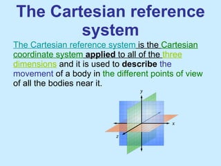 The Cartesian reference system The Cartesian reference system  is the  Cartesian coordinate system   applied  to all of the  three dimensions  and it is used to  describe  the movement  of a body in  the different points of view  of all the bodies near it.  