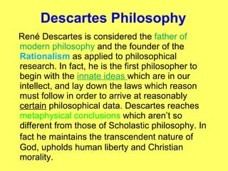 Descartes  Philosophy René Descartes is considered the  father of modern philosophy  and the founder of the  Rationalism  as applied to philosophical research. In fact, he is the first philosopher to begin with the  innate ideas  which are in our intellect, and lay down the laws which reason must follow in order to arrive at reasonably  certain  philosophical data. Descartes reaches  metaphysical conclusions  which aren’t so different from those of Scholastic philosophy. In fact he maintains the  transcendent  nature of God, upholds  human liberty and Christian morality .  