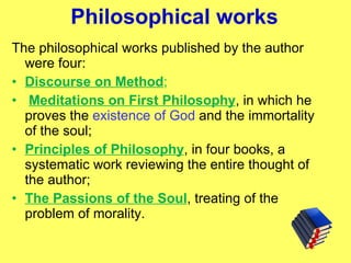 Philosophical works The philosophical works published by the author were four:  Discourse on Method ; Meditations on First Philosophy , in which he proves the  existence of God  and the immortality of the soul;  Principles of Philosophy , in four books, a systematic work reviewing the entire thought of the author;  The Passions of the Soul , treating of the problem of morality. 