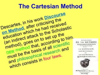 The Cartesian Method Descartes, in his work  Discourse on Method , after criticising the education which he had received (an indirect attack to the Scholastic method), goes on to set up the  new  method  that, according to him, must be the basis of all  scientific  and  philosophical research  and which consists in  four laws. 