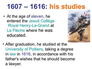 1607 – 1616:  his studies At the age of  eleven , he entered the  Jesuit   Collège  Royal Henry-Le-Grand  at  La  Flèche   where  he was educated.  After graduation, he studied at the  University of Poitiers , taking a degree in  law  in  1616 , in accordance with his father's wishes that he should become a lawyer. 