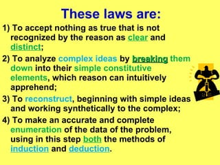 These laws are: 1) To accept nothing as true that is not recognized by the reason as  clear  and  distinct ;   2) To analyze  complex ideas  by  breaking  them down  into their  simple constitutive elements , which reason can intuitively apprehend;   3) To  reconstruct , beginning with simple ideas and working synthetically to the complex;   4) To make an accurate and complete  enumeration  of the data of the problem, using in this step  both  the methods of  induction  and  deduction .   
