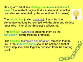 Having arrived at this  starting point  ( clear  and  distinct ideas ), the intellect begins its discursive and deductive operation (represented by the second and third rules).  The  second law  (called  analysis ) directs that the elementary notions be reunited with the clear and distinct ideas (the minor of the Scholastic syllogism).  The  third law  ( synthesis ) presents them as the  conclusion  flowing from the premises.  The  final law  ( complete enumeration ) stresses that no link in the  deductive chain  should be omitted and that every step should be logically deduced from the starting point.  