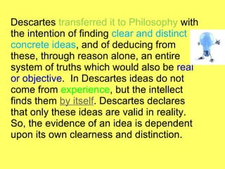 Descartes  transferred it to Philosophy  with the intention of finding  clear and distinct concrete ideas , and of deducing from these, through reason alone, an entire system of truths which would also be  real or objective .  In Descartes ideas do not come from  experience , but the intellect finds them  by itself . Descartes declares that only these ideas are valid in reality. So, the evidence of an idea is dependent upon its own clearness and distinction. 