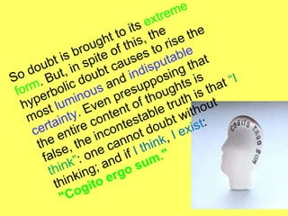 So doubt is brought to its  extreme form . But, in spite of this, the hyperbolic doubt causes to rise the most  l uminous  and  indisputable certainty . Even presupposing that the entire content of thoughts is false, the incontestable truth is that  “I think” : one cannot doubt without thinking; and if  I think ,  I exist :  "Cogito ergo sum."  