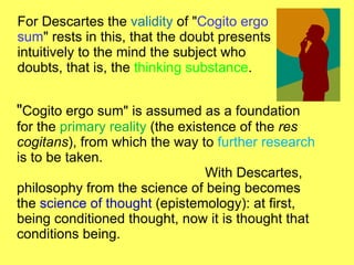 For Descartes the  validity  of " Cogito ergo sum " rests in this, that the doubt presents intuitively to the mind the subject who doubts, that is, the  thinking substance . " Cogito ergo sum" is assumed as a foundation for the  primary reality  (the existence of the  res   cogitans ), from which the way to  further research  is to be taken.  With Descartes, philosophy from the science of being becomes the  science of thought  (epistemology): at first, being conditioned thought, now it is thought that conditions being. 