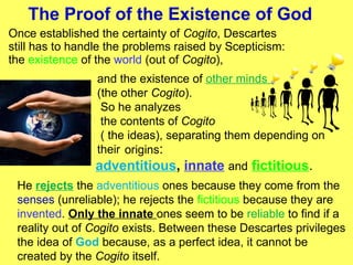 The Proof of the Existence of God   Once established the certainty of  Cogito , Descartes still has to handle the problems raised by Scepticism: the  existence  of the  world  (out of  Cogito ), and the existence of  other minds  (the other  Cogito ). So he analyzes the contents of  Cogito ( the ideas), separating them depending on their origins : adventitious ,  innate   and   fictitious . He  rejects  the  adventitious  ones because they come from the  senses  (unreliable); he rejects the  fictitious  because they are  invented .  Only the innate  ones seem to be  reliable  to find if a reality out of  Cogito  exists. Between these Descartes privileges the idea of  God  because, as a perfect idea, it cannot be created by the  Cogito  itself.  