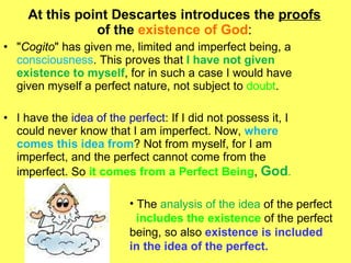 At this point Descartes introduces the  proofs  of the  existence of God : " Cogito " has given me, limited and imperfect being, a  consciousness . This proves that  I have not given existence to myself , for in such a case I would have given myself a perfect nature, not subject to  doubt .  I have the  idea of the perfect : If I did not possess it, I could never know that I am imperfect. Now,  where comes this idea from ? Not from myself, for I am imperfect, and the perfect cannot come from the imperfect.  So  it comes from a Perfect Being ,  God .   The  analysis of the idea  of the perfect  includes the existence  of the perfect being, so also  existence is included in the idea of the perfect.  