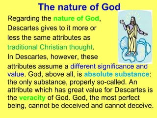 The nature of God Regarding the  nature of God ,  Descartes gives to it more or  less the same attributes as  traditional Christian thought . In Descartes, however, these attributes assume a  different significance and value . God, above all, is  absolute substance : the only substance, properly so-called. An attribute which has great value for Descartes is the  veracity  of God. God, the most perfect being, cannot be deceived and cannot deceive. 
