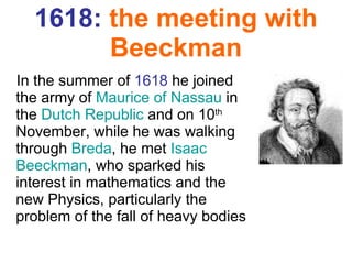 1618:   the meeting  with  Beeckman In the summer of  1618  he joined the army of  Maurice of Nassau  in the  Dutch Republic  and on 10 th  November, while he was walking through  Breda , he met  Isaac  Beeckman , who sparked his interest in mathematics and the new Physics, particularly the problem of the fall of heavy bodies 