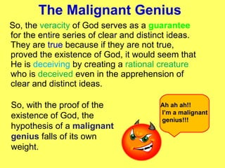 The Malignant Genius  So, the  veracity  of God serves as a  guarantee  for the entire series of clear and distinct ideas. They are  true  because if they are not true, proved the existence of God, it would seem that He is  deceiving  by creating a  rational creature  who is  deceived  even in the apprehension of clear and distinct ideas.  So, with the proof of the existence of God, the hypothesis of a  malignant genius  falls of its own weight. Ah ah ah!! I’m a malignant genius!!! 