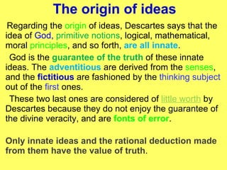 The origin of ideas Regarding the  origin  of ideas, Descartes says that the idea of  God,   primitive notions , logical, mathematical, moral  principles , and so forth,  are all innate . God is the  guarantee of the truth  of these innate ideas. The  adventitious   are derived from the  senses , and the  fictitious   are fashioned by the  thinking subject  out of the  first  ones.  These two last ones are considered of  little worth  by Descartes because they do not enjoy the guarantee of the divine veracity, and are  fonts of error .  Only innate ideas and the rational deduction made from them have the value of truth .  