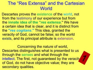 The “ Res Extensa ” and the  Cartesian  World Descartes proves the  existence  of the  world , not from the  testimony  of our experience but from the  innate idea of the " res extensa ." We have a certain idea that is clear, and it is distinct from the  " res cogitans ."  This idea, granted the veracity of God, cannot be false; so the world  exists , and its principal attribute is  extension .  Concerning the nature of world, Descartes distinguishes what is presented to us through the  senses  and what through the  intellect . The first, not guaranteed by the veracity of God, do not have objective value; they are secondary qualities.  1 