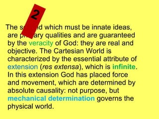 The second which must be innate ideas, are primary qualities and are guaranteed by the  veracity  of God: they are real and objective. The Cartesian World is characterized by the essential attribute of  extension  ( res extensa ), which is  infinite . In this extension God has placed force and movement, which are determined by absolute causality: not purpose, but  mechanical determination  governs the physical world. 2  