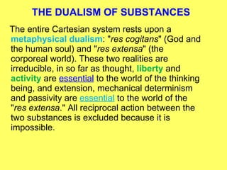 THE DUALISM OF SUBSTANCES The entire Cartesian system rests upon a  metaphysical dualism : " res cogitans " (God and the human soul) and " res extensa " (the corporeal world). These two realities are irreducible, in so far as thought,  liberty  and  activity  are  essential  to the world of the thinking being, and extension, mechanical determinism and passivity are  essential  to the world of the " res extensa ." All reciprocal action between the two substances is excluded because it is impossible. 