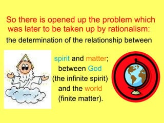 So there is opened up the problem which was later to be taken up by rationalism:  the determination of the relationship between  spirit  and  matter ;  between  God (the infinite spirit) and the  world   (finite matter).  