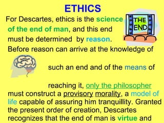 ETHICS For Descartes, ethics is the  science of the end of man , and this end  must be determined  by  reason . Before reason can arrive at the knowledge of  such an end and of the  means  of  reaching it,  only the philosopher  must construct a  provisory   morality , a  model of life  capable of assuring him tranquillity. Granted the present order of creation, Descartes recognizes that the end of man is  virtue  and  happiness .  