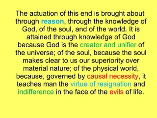 The actuation of this end is brought about through  reason , through the knowledge of God, of the soul, and of the world. It is attained through knowledge of God because God is the  creator and unifier  of the universe; of the soul, because the soul makes clear to us our superiority over material nature; of the physical world, because, governed by  causal necessity , it teaches man the  virtue of resignation  and  indifference  in the face of the  evils  of life. 
