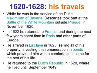 1620-1628:  his travels   While he was in the service of the Duke  Maximilian of Bavaria , Descartes took part at the  Battle of the White Mountain  outside  Prague , in November  1620 . In  1622  he returned to  France , and during the next few years spent time in  Paris  and other parts of Europe.  He arrived in  La Haye  in  1623 , selling all of his property, investing this remuneration in  bonds  which provided him with a comfortable income for the rest of his life. He returned to the  Dutch Republic  in  1628 , where he lived until September 1649.  