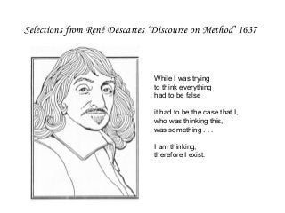 Selections from René Descartes ‘Discourse on Method’ 1637
While I was trying
to think everything
had to be false
it had to be the case that I,
who was thinking this,
was something . . .
I am thinking,
therefore I exist.
 