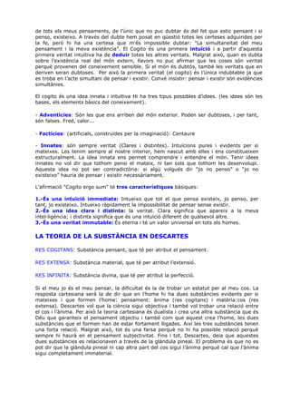 de tots els meus pensaments, de l’únic que no puc dubtar és del fet que estic pensant i si
penso, existeixo. A través del dubte hem posat en qüestió totes les certeses adquirides per
la fe, però hi ha una certesa que m’és impossible dubtar: "La simultaneïtat del meu
pensament i la meva existència”. El Cogito és una primera intuïció i a partir d’aquesta
primera veritat intuïtiva ha de deduir totes les altres veritats. Malgrat això, quan es dubta
sobre l’existència real del món extern, llavors no puc afirmar que les coses són veritat
perquè provenen del coneixement sensible. Si el món és dubtós, també les veritats que en
deriven seran dubtoses. Per això la primera veritat (el cogito) és l’única indubtable ja que
es troba en l’acte simultani de pensar i existir. Convé insistir: pensar i existir són evidències
simultànies.

El cogito és una idea innata i intuïtiva Hi ha tres tipus possibles d’idees. (les idees són les
bases, els elements bàsics del coneixement).

- Adventícies: Són les que ens arriben del món exterior. Poden ser dubtoses, i per tant,
són falses. Fred, calor...

- Factícies: (artificials, construïdes per la imaginació): Centaure

- Innates: són sempre veritat (Clares i distintes). Intuïcions pures i evidents per si
mateixes. Les tenim sempre al nostre interior, hem nascut amb elles i ens constitueixen
estructuralment. La idea innata ens permet comprendre i entendre el món. Tenir idees
innates no vol dir que tothom pensi el mateix, ni tan sols que tothom les desenvolupi.
Aquesta idea no pot ser contradictòria: si algú volgués dir “jo no penso” o “jo no
existeixo” hauria de pensar i existir necessàriament.

L’afirmació "Cogito ergo sum" té tres característiques bàsiques:

1.-És una intuïció immediata: Intueixo que tot el que pensa existeix, jo penso, per
tant, jo existeixo. Intueixo ràpidament la impossibilitat de pensar sense existir.
2.-És una idea clara i distinta: la veritat. Clara significa que apareix a la meva
intel·ligència; i distinta significa que és una intuïció diferent de qualsevol altre.
3.-És una veritat immutable: És eterna i té un valor universal en tots els homes.

LA TEORIA DE LA SUBSTÀNCIA EN DESCARTES

RES COGITANS: Substància pensant, que té per atribut el pensament.

RES EXTENSA: Substància material, que té per atribut l’extensió.

RES INFINITA: Substància divina, que té per atribut la perfecció.

Si el meu jo és el meu pensar, la dificultat és la de trobar un estatut per al meu cos. La
resposta cartesiana serà la de dir que en l’home hi ha dues substàncies evidents per si
mateixes i que formen l’home: pensament: ànima (res cogitans) i matèria:cos (res
extensa). Descartes vol que la ciència sigui objectiva i també vol trobar una relació entre
el cos i l’ànima. Per això la teoria cartesiana és dualista i crea una altra substància que és
Déu que garanteix el pensament objectiu i també com que aquest crea l’home, les dues
substàncies que el formen han de estar fortament lligades. Així les tres substàncies tenen
una forta relació. Malgrat això, tot és una farsa perquè no hi ha possible relació perquè
sempre hi haurà en el pensament subjectivitat. Fins i tot, Descartes, deia que aquestes
dues substàncies es relacionaven a través de la glàndula pineal. El problema és que no es
pot dir que la glàndula pineal ni cap altra part del cos sigui l’ànima perquè cal que l’ànima
sigui completament immaterial.
 