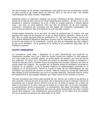Déu és el creador de les veritats matemàtiques. Déu podria haver-les fet diferents, perquè
no està vinculat a cap model abans de crear-les. Però un cop fet el món i les veritats
matemàtiques són idees innates i inalterables.

Descartes utilitza un argument ontològic per provar l’existència de Déu utilitzant la raó,
partint de la idea de Déu com la d’un ésser absolutament perfecte. En Déu hi ha la seva
existència o essència necessària. És a dir, si Déu no tingués essència, li faltaria alguna
cosa, i per tant, no seria perfecte. Com que Déu és perfecte, ha de tenir essència.
L’essència i l’existència són conceptes que van lligats, són conceptes inseparables. Per
tant, si Déu té essència, Déu té existència, és a dir que Déu existeix.

També segons Descartes, jo no puc tenir les idees de perfecció per mi mateix, sinó que
aquestes han hagut de ser posades en mi per un ésser superior, perfecte i infinit, és a dir,
Déu. Déu ha posat aquestes idees de perfecció en mi i per tant Déu existeix. Cal dir que
en la quarta Meditació Metafísica Descartes reconeix que és impossible que Déu l’enganyi
ja que en tot engany hi ha imperfecció i malicia, per tant és impossible que Déu enganyi
ja que ell és bondadós i és la garantia de la veritat de les evidencies adquirides per la
substància pensant.

PLATÓ I DESCARTES

La coincidència entre Plató i Descartes és la gran desconfiança que observen en
l’experiència sensible. Però, per a Plató els sentits només ens mostren un món aparent,
una mala còpia de la veritable realitat, la veritat depèn del objecte i per això els sentits
ens enganyen. En canvi, per a Descartes els sentits no permeten arribar a l’evidència, i
només es reconeix com a vertader el que és presenta amb claredat i distinció, per tant, la
veritat depèn del subjecte. Per aquesta raó, la filosofia antiga és ontològica (centrada en
l’objecte, en la realitat) i la de la filosofia moderna és epistemològica (centrada en el
subjecte, en el coneixement). També és crucial el paper de les matemàtiques, els dos
consideren que aquesta pot conèixer la veritat. Plató es trobava en contra del relativisme
dels sofistes ja que consideraven que no hi ha veritats absolutes. Descartes està en contra
de l'escepticisme ja que aquests sostenen que l'ésser humà no pot conèixer la veritat

Tots dos consideren que l'home està compost de cos i ànima, per a Plató el cos pertany al
món sensible i l'ànima del món de les idees. Per a Descartes el cos és extensió i l'ànima és
pensament, per a aquest l'ànima informa a tot el cos i es troba en aquest. Per a Plató, les
idees no es troben en la ment, sinó que es troben en un altre món, en el món intel·ligible,
al qual pertanyen també el pensament i el coneixement. Són idees immutables i eternes,
són preexistents. En canvi, Descartes deia que les idees (precisament les idees innates)
neixen amb nosaltres i ens constitueixen estructuralment, no es troben fora de nosaltres
sinó en la substancia pensant: les idees estàn en la ment.
 