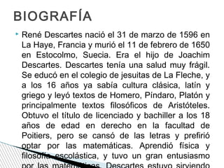BIOGRAFÍA


René Descartes nació el 31 de marzo de 1596 en
La Haye, Francia y murió el 11 de febrero de 1650
en Estocolmo, Suecia. Era el hijo de Joachim
Descartes. Descartes tenía una salud muy frágil.
Se educó en el colegio de jesuitas de La Fleche, y
a los 16 años ya sabía cultura clásica, latín y
griego y leyó textos de Homero, Píndaro, Platón y
principalmente textos filosóficos de Aristóteles.
Obtuvo el título de licenciado y bachiller a los 18
años de edad en derecho en la facultad de
Poitiers, pero se cansó de las letras y prefirió
optar por las matemáticas. Aprendió física y
filosofía escolástica, y tuvo un gran entusiasmo

 