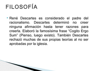 FILOSOFÍA


René Descartes es considerado el padre del
racionalismo. Descartes determinó no creer
ninguna afirmación hasta tener razones para
creerla. Elaboró la famosísima frase “Cogito Ergo
Sum” (Pienso, luego existo). También Descartes
rechazó muchas de sus propias teorías al no ser
aprobadas por la iglesia.

 